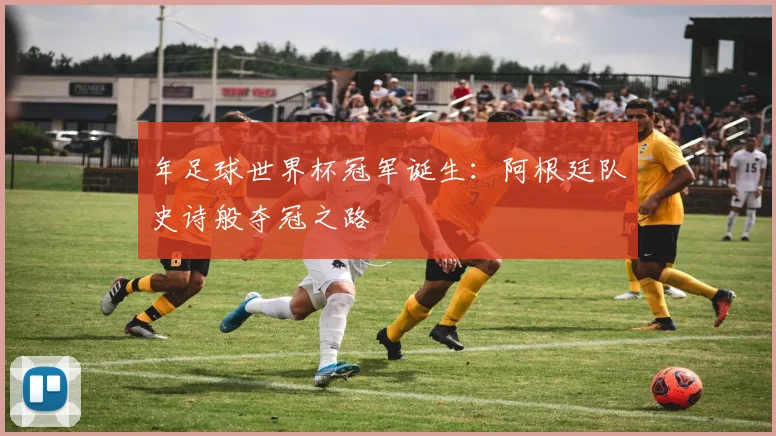 年足球世界杯冠军诞生:阿根廷队史诗般夺冠之路