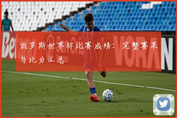 俄罗斯世界杯比赛成绩:完整赛果与比分汇总