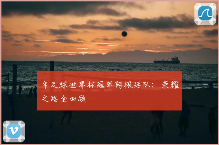 年足球世界杯冠军阿根廷队:荣耀之路全回顾